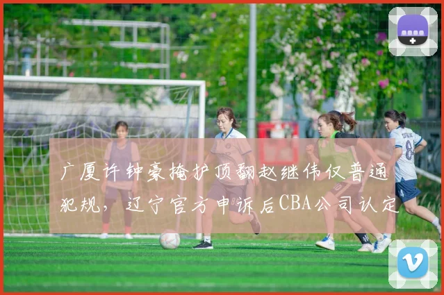 广厦许钟豪掩护顶翻赵继伟仅普通犯规，辽宁官方申诉后CBA公司认定裁判漏判引连环争议