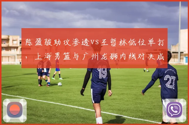陈盈骏助攻渗透vs王哲林低位单打，上海男篮与广州龙狮内线对决成胜负手