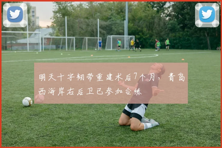 明天十字韧带重建术后7个月，青岛西海岸右后卫已参加合练