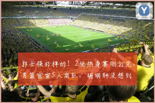 郭士强好样的！2场热身赛刚打完，男篮官宣5人离队，胡明轩没想到